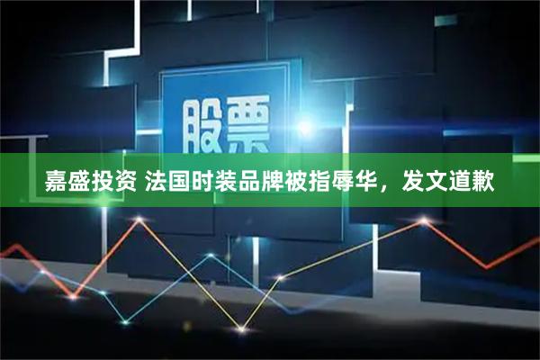 嘉盛投资 法国时装品牌被指辱华，发文道歉